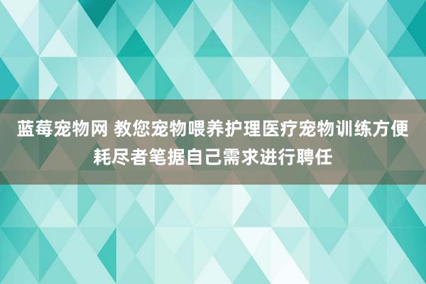 蓝莓宠物网 教您宠物喂养护理医疗宠物训练方便耗尽者笔据自己需求进行聘任